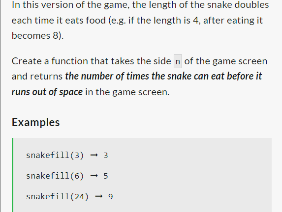 In this version of the game, the length of the snake doubles
each time it eats food (e.g. if the length is 4, after eating it
becomes 8).
Create a function that takes the side n of the game screen
and returns the number of times the snake can eat before it
runs out of space in the game screen.
Examples
snakefill (3) → 3
snakefill (6) -5
snakefill (24) → 9