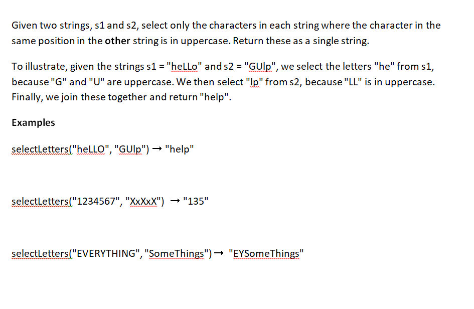 Given two strings, s1 and s2, select only the characters in each string where the character in the
same position in the other string is in uppercase. Return these as a single string.
To illustrate, given the strings s1 = "heLLo" and s2 = "GUlp", we select the letters "he" from s1,
because "G" and "U" are uppercase. We then select "Ip" from s2, because "LL" is in uppercase.
Finally, we join these together and return "help".
Examples
selectLetters("heLLO", "GUlp")
"GUlp") → "help"
selectLetters("1234567", "XxXxX") → "135"
wwwwwwwwwww.
selectLetters("EVERYTHING", "SomeThings")→ "EYSomeThings"