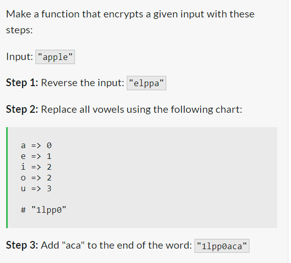 Make a function that encrypts a given input with these
steps:
Input: "apple"
Step 1: Reverse the input: "elppa"
Step 2: Replace all vowels using the following chart:
a => 0
e => 1
i => 2
0 => 2
u => 3
# "1lppo"
Step 3: Add "aca" to the end of the word: "11ppoaca"