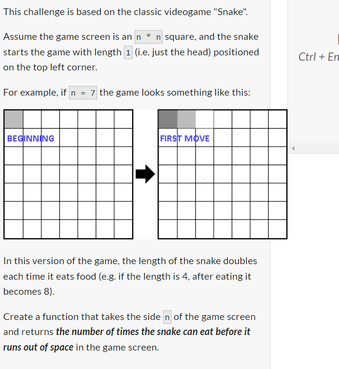 This challenge is based on the classic videogame "Snake".
Assume the game screen is an n * n square, and the snake
starts the game with length 1 (i.e. just the head) positioned
on the top left corner.
For example, if n = 7 the game looks something like this:
BEGINNING
FIRST MOVE
In this version of the game, the length of the snake doubles
each time it eats food (e.g. if the length is 4, after eating it
becomes 8).
Create a function that takes the side n of the game screen
and returns the number of times the snake can eat before it
runs out of space in the game screen.
Ctrl+En