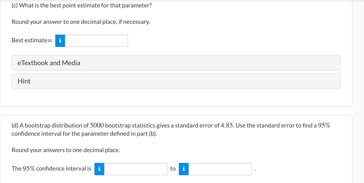(c) What is the best point estimate for that parameter?
Round your answer to one decimal place, if necessary.
Best estimate=
eTextbook and Media
Hint
(d) A bootstrap distribution of 5000 bootstrap statistics gives a standard error of 4.85. Use the standard error to find a 95%
confidence interval for the parameter defined in part (b).
Round your answers to one decimal place.
The 95% confidence interval is
to i
