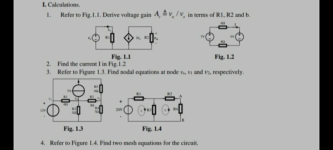 I. Calculations.
1.
Refer to Fig. 1.1. Derive voltage gain A, v /v, in terms of R1, R2 and b.
0
602
RI
7V
bi, R2
SV
802
Fig. 1.1
Fig. 1.2
2.
Find the current I in Fig. 1.2
3.
Refer to Figure 1.3. Find nodal equations at node vs, VI and V2, respectively.
RS
3A
902
RI
R2
+
+
R3
R4
12V
20V
R3
5621
752
B
Fig. 1.3
Fig. 1.4
4. Refer to Figure 1.4. Find two mesh equations for the circuit.
RI
402
Vo
R2
30
R4