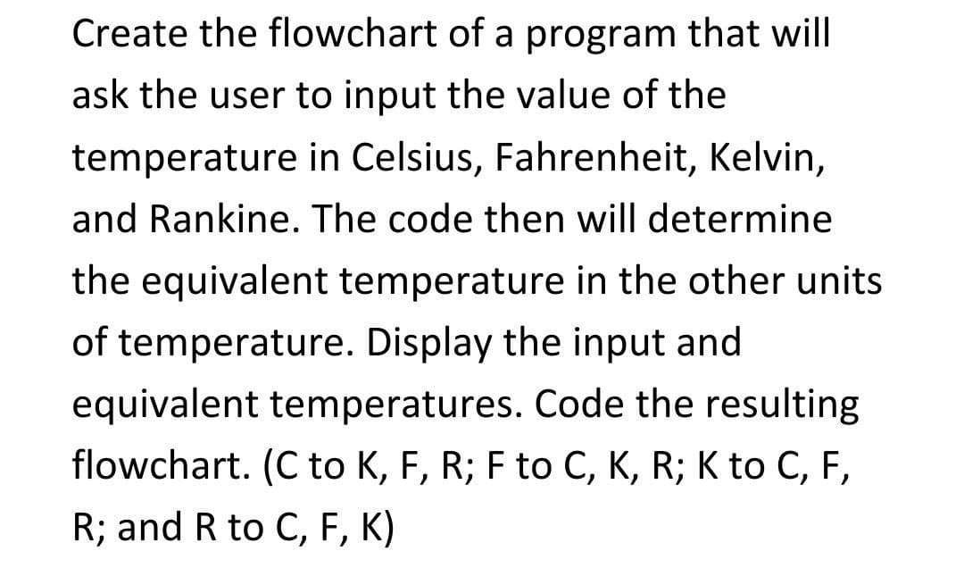 Create the flowchart of a program that will
ask the user to input the value of the
temperature in Celsius, Fahrenheit, Kelvin,
and Rankine. The code then will determine
the equivalent temperature in the other units
of temperature. Display the input and
equivalent temperatures. Code the resulting
flowchart. (C to K, F, R; F to C, K, R; K to C, F,
R; and R to C, F, K)