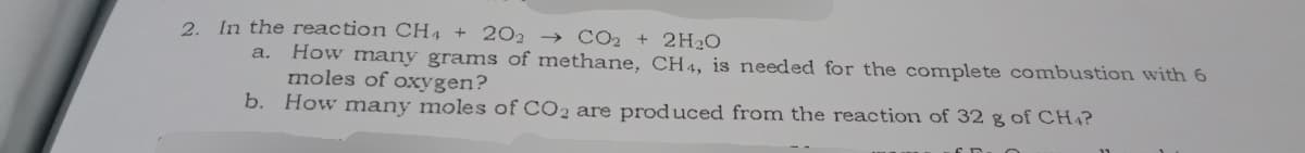 2. In the reaction CH4 + 202 → CO2 + 2H₂O
a.
How many grams of methane, CH4, is needed for the complete combustion with 6
moles of oxygen?
b. How many moles of CO2 are produced from the reaction of 32 g of CH4?