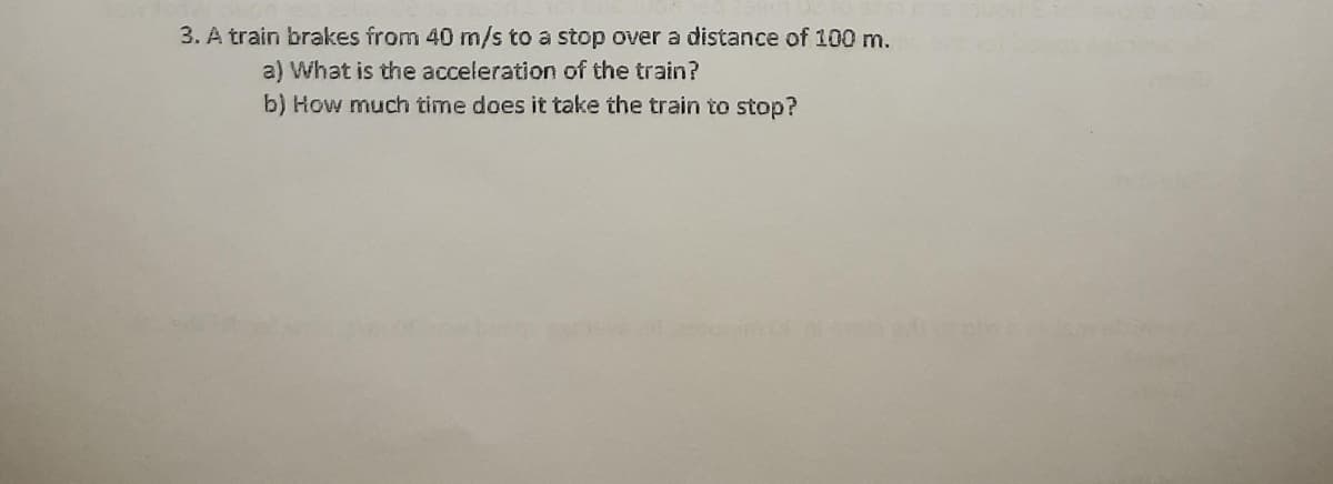 3. A train brakes from 40 m/s to a stop over a distance of 100 m.
a) What is the acceleration of the train?
b) How much time does it take the train to stop?
