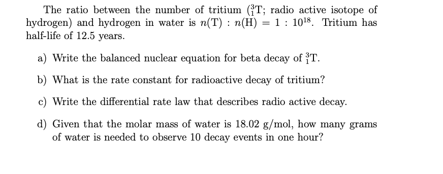The ratio between the number of tritium ((T; radio active isotope of
hydrogen) and hydrogen in water is n(T) : n(H) = 1 : 1018. Tritium has
half-life of 12.5 years.
a) Write the balanced nuclear equation for beta decay of 3T.
b) What is the rate constant for radioactive decay of tritium?
c) Write the differential rate law that describes radio active decay.
d) Given that the molar mass of water is 18.02 g/mol, how many grams
of water is needed to observe 10 decay events in one hour?
