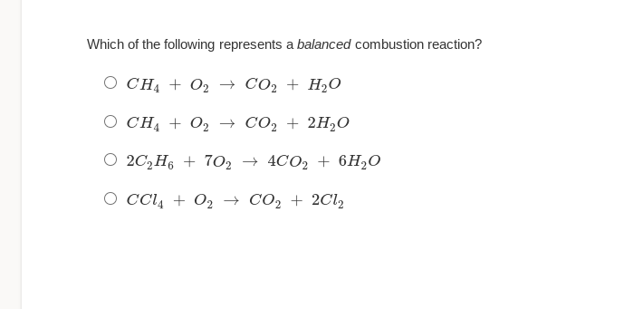 Which of the following represents a balanced combustion reaction?
O CHA + O2 → CO2 + H2O
O CHĄ + O2 → CO, + 2H2O
O 20,H6 + 702 → 4CO2 + 6H½O
O cCl4 + 02 → CO2 + 2Cl,

