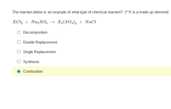 The reaction below is an example of what type of chemical reaction? (**X is a made up element)
XCI3 + Na2SO4 → X2(SO4)3 + NaCl
Decomposition
Double Replacement
Single Replacement
Synthesis
Combustion
