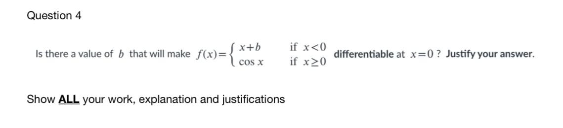 Question 4
x+b
if x<0
Is there a value of b that will make f(x)=
differentiable at x=0 ? Justify your answer.
cos x
if x20
Show ALL your work, explanation and justifications
