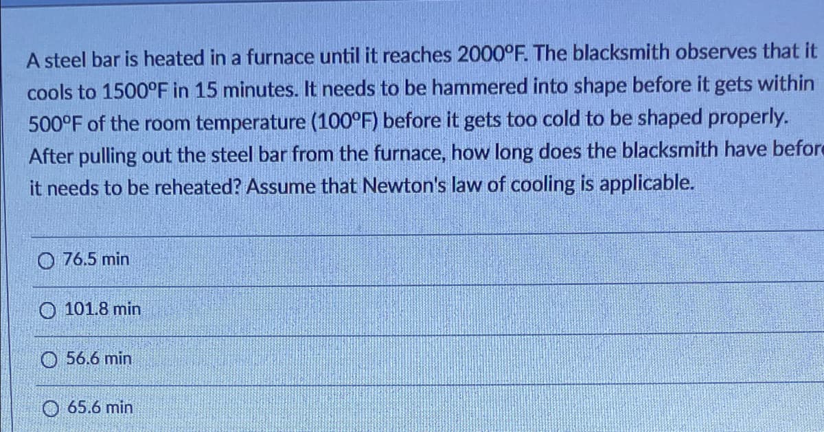 A steel bar is heated in a furnace until it reaches 2000°F. The blacksmith observes that it
cools to 1500°F in 15 minutes. It needs to be hammered into shape before it gets within
500°F of the room temperature (100°F) before it gets too cold to be shaped properly.
After pulling out the steel bar from the furnace, how long does the blacksmith have before
it needs to be reheated? Assume that Newton's law of cooling is applicable.
O 76.5 min
O 101.8 min
O 56.6 min
O 65.6 min
