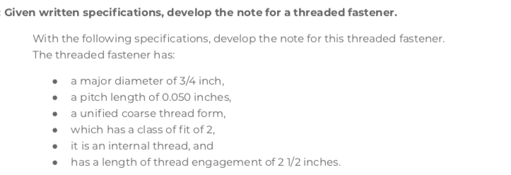 Given written specifications, develop the note for a threaded fastener.
With the following specifications, develop the note for this threaded fastener.
The threaded fastener has:
• a major diameter of 3/4 inch,
• a pitch length of 0.050 inches,
• a unified coarse thread form,
• which has a class of fit of 2,
• it is an internal thread, and
• has a length of thread engagement of 2 1/2 inches.
