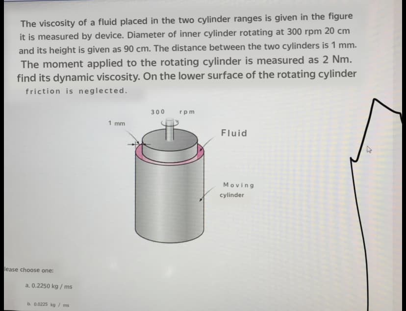 The viscosity of a fluid placed in the two cylinder ranges is given in the figure
it is measured by device. Diameter of inner cylinder rotating at 300 rpm 20 cm
and its height is given as 90 cm. The distance between the two cylinders is 1 mm.
The moment applied to the rotating cylinder is measured as 2 Nm.
find its dynamic viscosity. On the lower surface of the rotating cylinder
friction is neglected.
300
rpm
1 mm
Fluid
Moving
cylinder
lease choose one:
a. 0.2250 kg / ms
b. 0.0225 kg / ms
