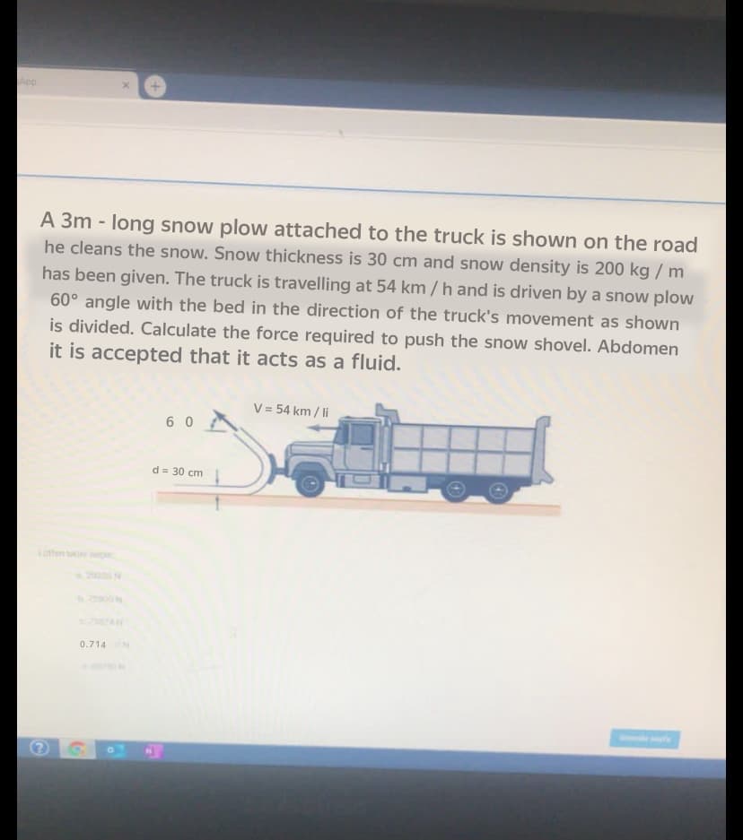 A 3m - long snow plow attached to the truck is shown on the road
he cleans the snow. Snow thickness is 30 cm and snow density is 200 kg / m
has been given. The truck is travelling at 54 km / h and is driven by a snow plow
60° angle with the bed in the direction of the truck's movement as shown
is divided. Calculate the force required to push the snow shovel. Abdomen
it is accepted that it acts as a fluid.
V = 54 km / li
6 0
d = 30 cm
1otfen ti se
20 N
0.714
