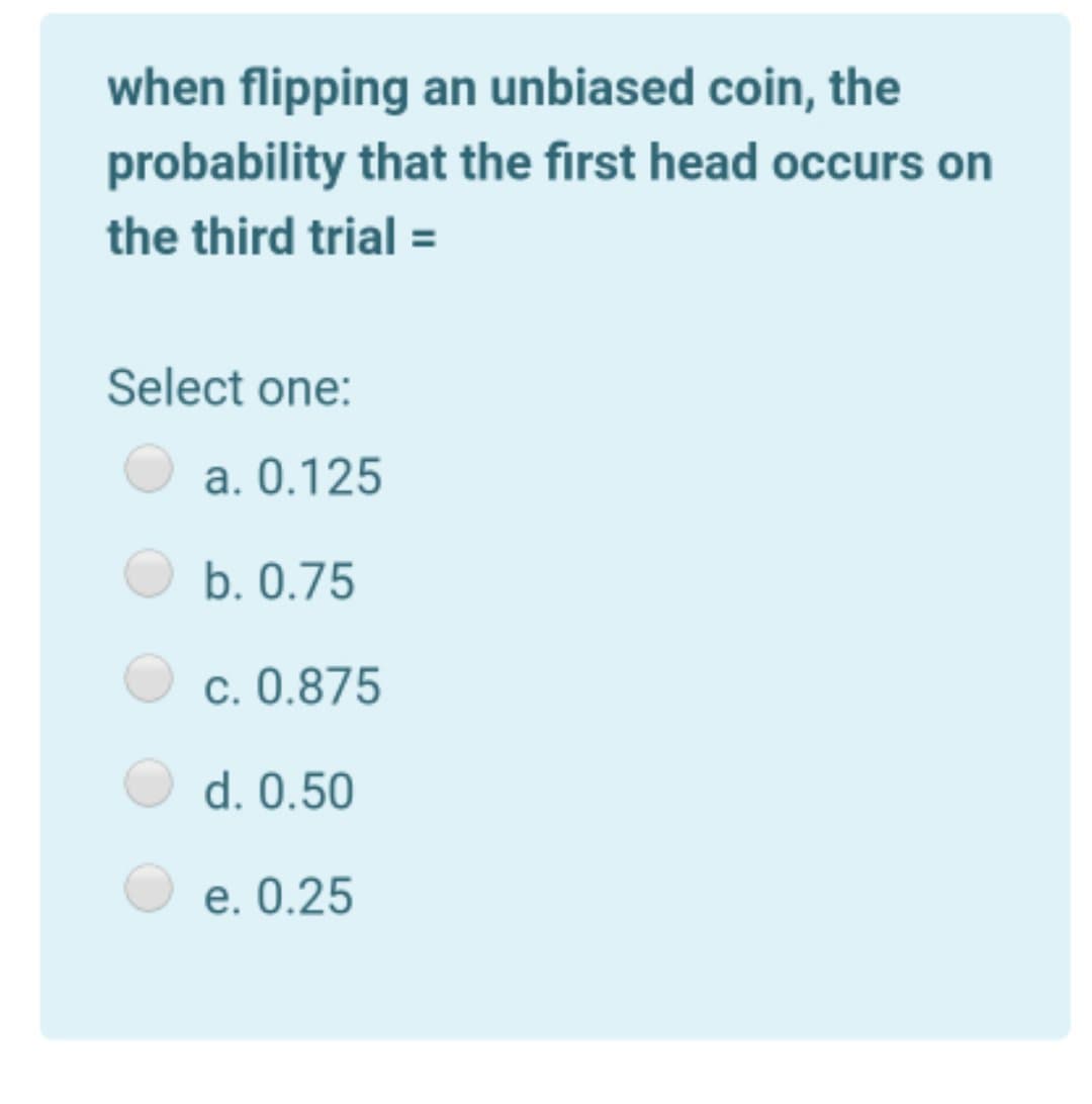 when flipping an unbiased coin, the
probability that the first head occurs on
the third trial =
Select one:
a. 0.125
b. 0.75
c. 0.875
d. 0.50
e. 0.25

