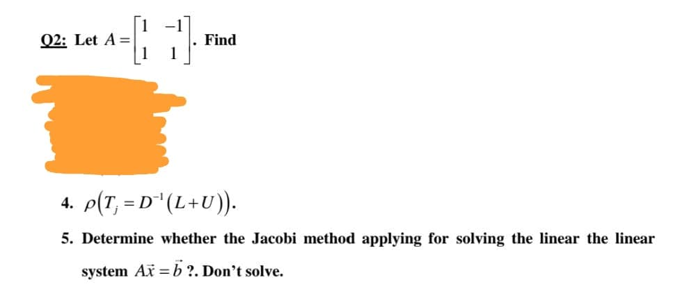 Q2: Let A =
Find
4. p(T, = D"(L+U)).
5. Determine whether the Jacobi method applying for solving the linear the linear
system Ax = b ?. Don't solve.
%3D
