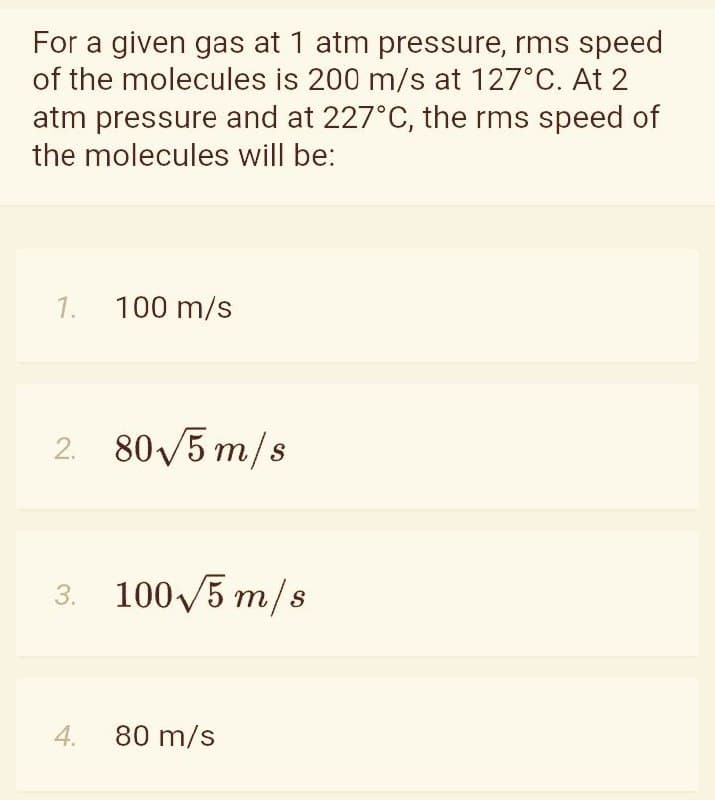For a given gas at 1 atm pressure, rms speed
of the molecules is 200 m/s at 127°C. At 2
atm pressure and at 227°C, the rms speed of
the molecules will be:
1. 100 m/s
2. 80/5 m/s
3. 100V5 m/s
4.
80 m/s
