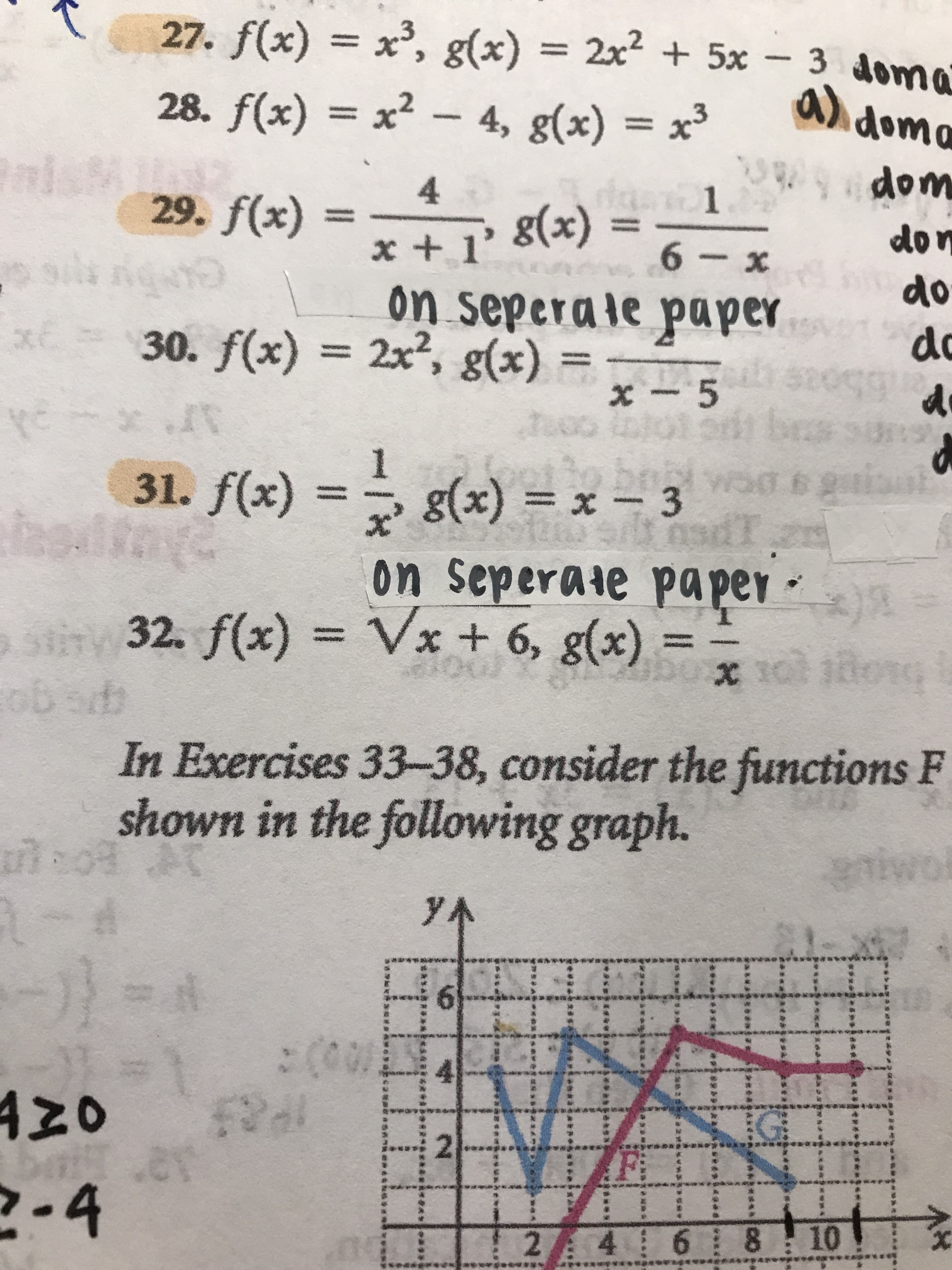 2.
2 4 6 8
-9
12
..
96.
In Exercises 33-38, consider the functions F
s go
shown in the following graph.
32. f(x) = Vx + 6, g(x).
on seperate paper -
65
31. f(x) = g(x) = x – 3
5.
1
x - 5
= (x)8 x7
on seperale paper
+x+
%3D
on
X -9
30. f(x) = 2x², g(x)
= (x)8 «I + x
+ 1'
4.
wop
%3D
29. f(x)
%3D
%3D
28. f(x) = x² – 4, g(x) = x³
27. f(x) x', g(x) = 2x + 5x - 3 doma

