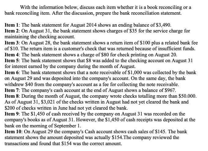 With the information below, discuss each item whether it is a book reconciling or a
bank reconciling item. After the discussion, prepare the bank reconciliation statement.
Item 1: The bank statement for August 2014 shows an ending balance of $3,490.
Item 2: On August 31, the bank statement shows charges of $35 for the service charge for
maintaining the checking account.
Item 3: On August 28, the bank statement shows a return item of $100 plus a related bank fee
of $10. The return item is a customer's check that was returned because of insufficient funds.
Item 4: The bank statement shows a charge of $80 for check printing on August 20.
Item 5: The bank statement shows that $8 was added to the checking account on August 31
for interest earned by the company during the month of August.
Item 6: The bank statement shows that a note receivable of $1,000 was collected by the bank
on August 29 and was deposited into the company's account. On the same day, the bank
withdrew $40 from the company's account as a fee for collecting the note receivable.
Item 7: The company's cash account at the end of August shows a balance of $967.
Item 8: During the month of August, the company wrote checks totalling more than $50.000.
As of August 31, S3,021 of the checks written in August had not yet cleared the bank and
$200 of checks written in June had not yet cleared the bank.
Item 9: The $1,450 of cash received by the company on August 31 was recorded on the
company's books as of August 31. However, the $1,450 of cash receipts was deposited at the
bank on the morning of September 1.
Item 10: On August 29 the company's Cash account shows cash sales of $145. The bank
statement shows the amount deposited was actually $154.The company reviewed the
transactions and found that $154 was the correct amount.
