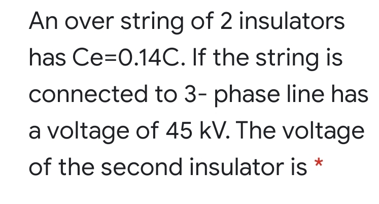 An over string of 2 insulators
has Ce=0.14C. If the string is
connected to 3- phase line has
a voltage of 45 kV. The voltage
of the second insulator is *
