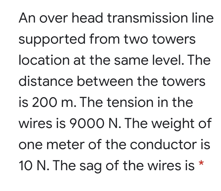 An over head transmission line
supported from two towers
location at the same level. The
distance between the towers
is 200 m. The tension in the
wires is 9000 N. The weight of
one meter of the conductor is
10 N. The sag of the wires is *
