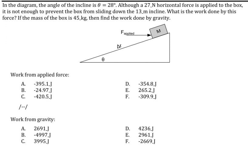 In the diagram, the angle of the incline is 0 = 28°. Although a 27_N horizontal force is applied to the box,
it is not enough to prevent the box from sliding down the 13_m incline. What is the work done by this
force? If the mass of the box is 45.kg, then find the work done by gravity.
Fapplied
M
Ar
Work from applied force:
A. -395.1.J
-24.97.J
-420.5.J
D.
-354.8.J
В.
Е.
265.2.J
С.
F.
-309.9.J
/--/
Work from gravity:
А.
2691 J
-4997.J
3995J
D.
4236J
2961J
-2669J
В.
Е.
С.
F.
