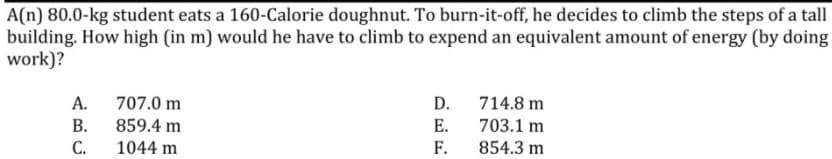 A(n) 80.0-kg student eats a 160-Calorie doughnut. To burn-it-off, he decides to climb the steps of a tall
building. How high (in m) would he have to climb to expend an equivalent amount of energy (by doing
work)?
А.
707.0 m
D.
714.8 m
В.
859.4 m
E.
703.1 m
С.
1044 m
F.
854.3 m
