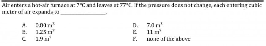 Air enters a hot-air furnace at 7°C and leaves at 77°C. If the pressure does not change, each entering cubic
meter of air expands to,
0.80 m3
1.25 m3
1.9 m3
7.0 m3
11 m3
А.
D.
В.
E.
С.
F.
none of the above
