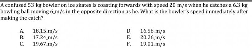 A confused 53.kg bowler on ice skates is coasting forwards with speed 20_m/s when he catches a 6.3 kg
bowling ball moving 6_m/s in the opposite direction as he. What is the bowler's speed immediately after
making the catch?
18.15 m/s
17.24_m/s
19.67_m/s
16.58_m/s
20.26 m/s
19.01 m/s
А.
D.
В.
E.
С.
F.
