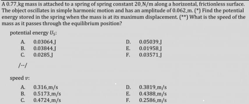 A 0.77 kg mass is attached to a spring of spring constant 20 N/m along a horizontal, frictionless surface.
The object oscillates in simple harmonic motion and has an amplitude of 0.062_m. (*) Find the potential
energy stored in the spring when the mass is at its maximum displacement. (**) What is the speed of the
mass as it passes through the equilibrium position?
potential energy Us:
0.05039.J
0.01958 J
0.03571J
А.
0.03064.J
D.
В.
0.03844J
Е.
С.
0.0285 J
F.
/--/
speed v:
0.316.m/s
0.5173_m/s
0.4724_m/s
0.3819_m/s
0.4388 m/s
0.2586_m/s
А.
D.
В.
Е.
С.
F.
