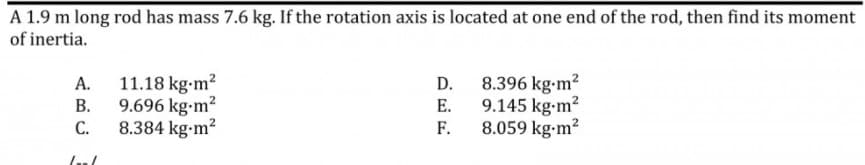 A 1.9 m long rod has mass 7.6 kg. If the rotation axis is located at one end of the rod, then find its moment
of inertia.
11.18 kg-m2
9.696 kg-m?
8.384 kg-m?
8.396 kg-m2
9.145 kg-m2
8.059 kg-m2
A.
D.
В.
E.
С.
F.
