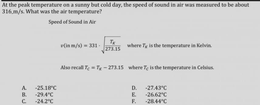 At the peak temperature on a sunny but cold day, the speed of sound in air was measured to be about
316.m/s. What was the air temperature?
Speed of Sound in Air
Tx
273.15
v(in m/s) = 331 .
where Tg is the temperature in Kelvin.
Also recall Tc = Tg– 273.15 where Te is the temperature in Celsius.
A.
-25.18°C
D.
-27.43°C
В.
-29.4°C
E.
-26.62°C
С.
-24.2°C
F.
-28.44°C
