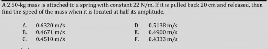 A 2.50-kg mass is attached to a spring with constant 22 N/m. If it is pulled back 20 cm and released, then
find the speed of the mass when it is located at half its amplitude.
0.6320 m/s
0.4671 m/s
0.4510 m/s
0.5138 m/s
0.4900 m/s
0.4333 m/s
А.
D.
В.
E.
С.
F.
