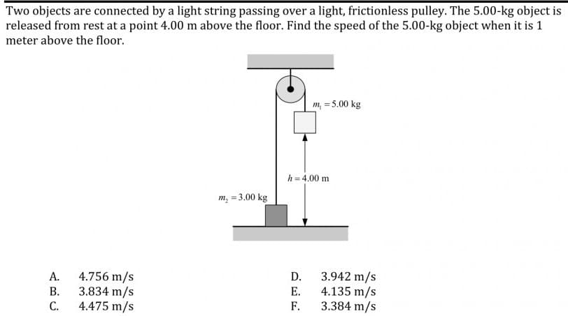 Two objects are connected by a light string passing over a light, frictionless pulley. The 5.00-kg object is
released from rest at a point 4.00 m above the floor. Find the speed of the 5.00-kg object when it is 1
meter above the floor.
m, = 5.00 kg
h = 4.00 m
m, = 3.00 kg
4.756 m/s
3.834 m/s
4.475 m/s
3.942 m/s
4.135 m/s
3.384 m/s
А.
D.
В.
Е.
С.
F.
