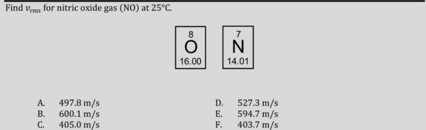 Find vms for nitric oxide gas (NO) at 25°C.
8
7
N
16.00
14.01
497.8 m/s
600.1 m/s
405.0 m/s
527.3 m/s
594.7 m/s
403.7 m/s
А.
D.
В.
Е.
С.
F.
