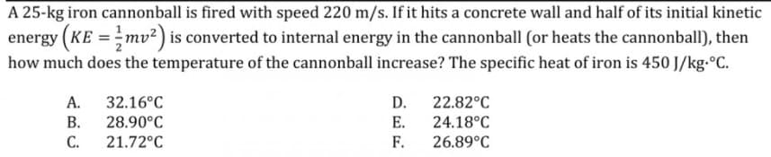 A 25-kg iron cannonball is fired with speed 220 m/s. If it hits a concrete wall and half of its initial kinetic
energy (KE =mv²) is converted to internal energy in the cannonball (or heats the cannonball), then
how much does the temperature of the cannonball increase? The specific heat of iron is 450 J/kg.°C.
А.
32.16°C
D.
22.82°C
В.
28.90°C
Е.
24.18°C
C.
21.72°C
F.
26.89°C
