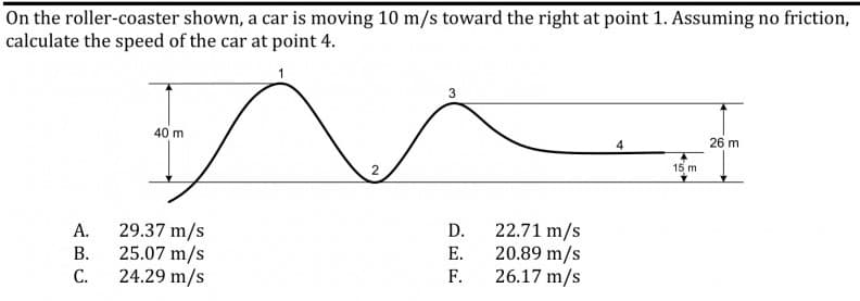 On the roller-coaster shown, a car is moving 10 m/s toward the right at point 1. Assuming no friction,
calculate the speed of the car at point 4.
3
40 m
26 m
15 m
29.37 m/s
22.71 m/s
20.89 m/s
26.17 m/s
A.
D.
В.
25.07 m/s
Е.
С.
24.29 m/s
F.

