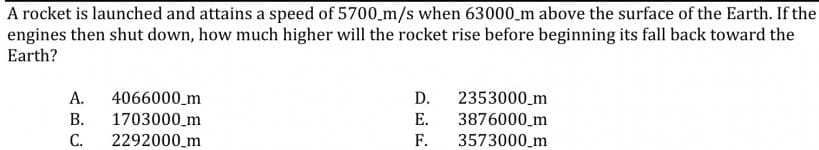 A rocket is launched and attains a speed of 5700_m/s when 63000_m above the surface of the Earth. If the
engines then shut down, how much higher will the rocket rise before beginning its fall back toward the
Earth?
А.
4066000_m
D.
2353000_m
В.
1703000_m
Е.
3876000_m
С.
2292000_m
F.
3573000_m
