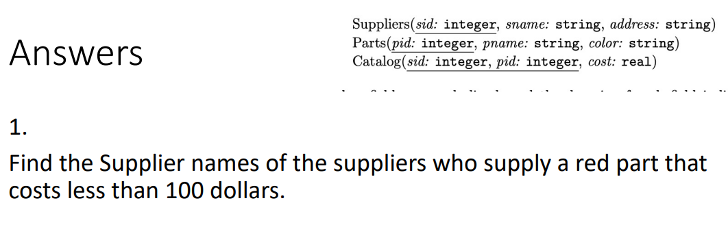 Suppliers(sid: integer, sname: string, address: string)
Parts(pid: integer, pname: string, color: string)
Catalog(sid: integer, pid: integer, cost: real)
Answers
1.
Find the Supplier names of the suppliers who supply a red part that
costs less than 100 dollars.
