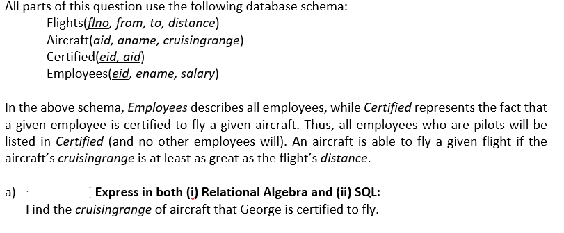 All parts of this question use the following database schema:
Flights(flno, from, to, distance)
Aircraft(aid, aname, cruisingrange)
Certified(eid, aid)
Employees(eid, ename, salary)
In the above schema, Employees describes all employees, while Certified represents the fact that
a given employee is certified to fly a given aircraft. Thus, all employees who are pilots will be
listed in Certified (and no other employees will). An aircraft is able to fly a given flight if the
aircraft's cruisingrange is at least as great as the flight's distance.
a)
Express in both (i) Relational Algebra and (ii) SQL:
Find the cruisingrange of aircraft that George is certified to fly.
