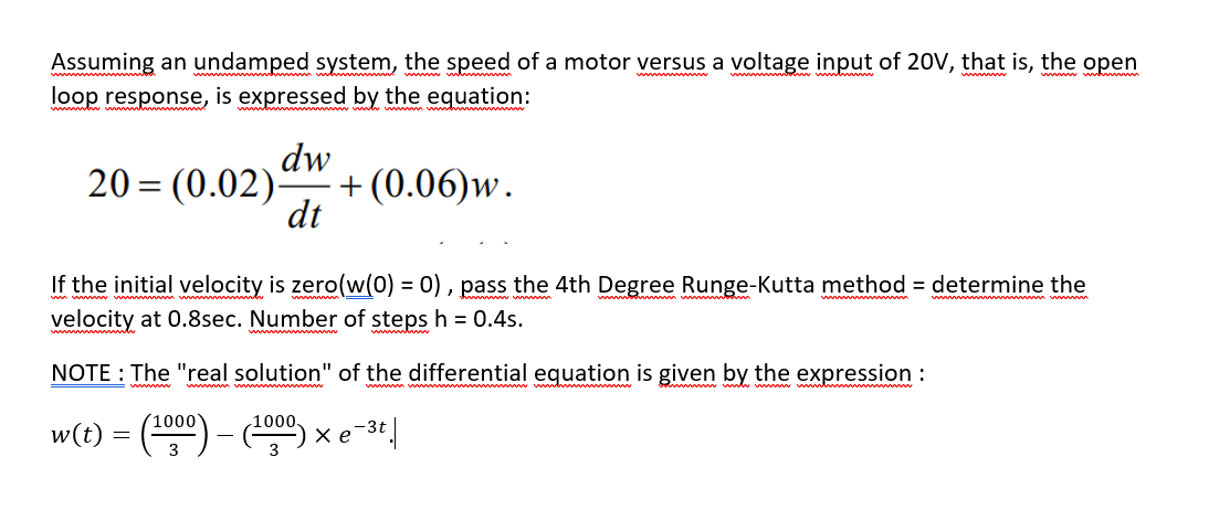 Assuming an undamped system, the speed of a motor versus a voltage input of 20V, that is, the open
loop response, is expressed by the equation:
www v
20 = (0.02)-
dw
+(0.06)w.
dt
If the initial velocity is zero(w(0) = 0) , pass the 4th Degree Runge-Kutta method = determine the
velocity at 0.8sec. Number of steps h = 0.4s.
NOTE : The "real solution" of the differential eguation is given by the expression :
wwwm vwwwww
(1000
1000.
w(t)
-3t
3
