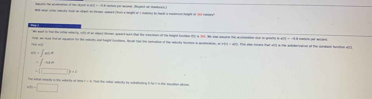 Assume the acceleration of the object is att) --9.8 meters per second. (Neclect air resistance.)
With what initial veloaity must an object be thrown upward (from a height of 3 meters) to reach a maximurm height of 360 meters?
Step 1
We want to find the initial velocity, v(0) of an object thrown upward such that the maximum of the height function t) is 360. We also assume the acceleration due to gravity is a(t) - -9.8 meters per second.
First, we must find an equation for the velocity and height functions. Recall that the derivative of the velocity function is acceleration, or vtt) - a(t). This also means that v(t) is the antiderivative of the constant function a(t).
Find v().
])e + c
The initial velocity is the velocity at time t=0. Find the initial velocity by substituting 0 for t in the equation above.
v(0) =
