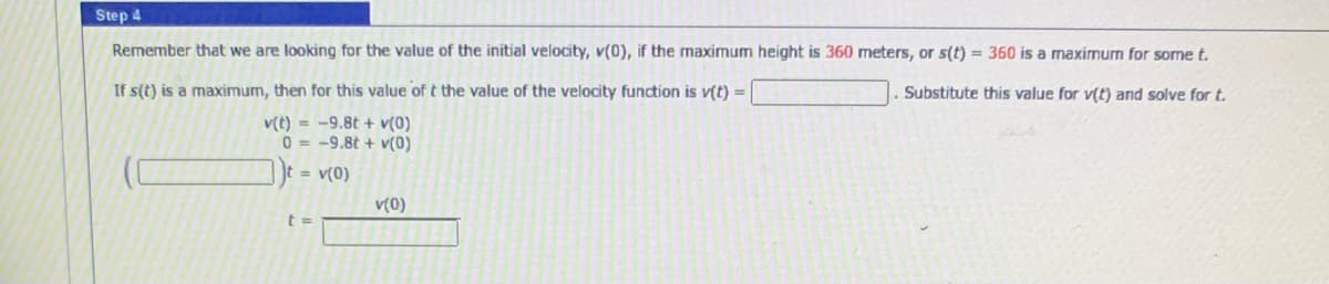 Step 4
Remember that we are looking for the value of the initial velocity, v(0), if the maximum height is 360 meters, or s(t) = 360 is a maxirmum for some t.
If s(t) is a maximum, then for this value of t the value of the velocity function is v(t) =|
Substitute this value for v(t) and solve for t.
v(t) = -9.8t + v(0)
0 = -9.8t + v(0)
t = v(0)
v(0)
