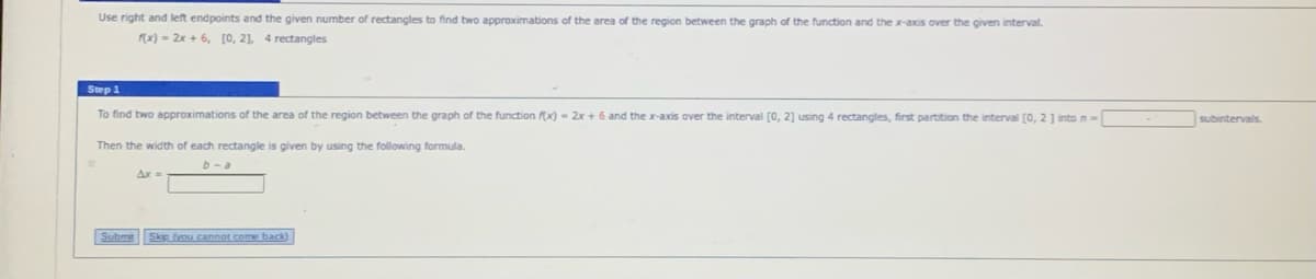 Use right and left endpoints and the given number of rectangles to find two approximations of the area of the region between the graph of the function and the x-axis over the given interval.
x) - 2x + 6, [0, 21, 4 rectangles
Step 1
To find two approximations of the area of the region between the graph of the function x) - 2x + 6 and the x-axis over the interval (0, 2] using 4 rectangles, first partition the interval (0, 2] into n-
subintervals
Then the width of each rectangle
given by using the following formula.
b-a
Subme SkR you cannot come back)
