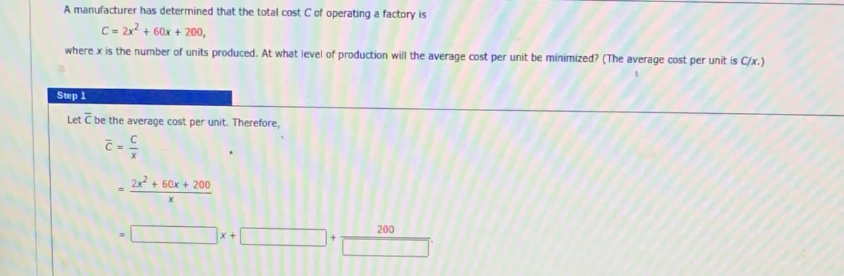 A manufacturer has determined that the total cost C of operating a factory is
C = 2x² + 60x + 200,
where x is the number of units produced. At what level of production will the average cost per unit be minimized? (The average cost per unit is C/x.)
Step 1
Let C be the average cost per unit. Therefore,
C =
2x² + 60x + 200
X
200