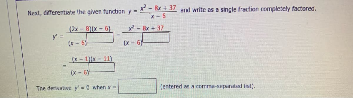 x - 8x + 37 and write as a single fraction completely factored.
x- 6
Next, differentiate the given function y =
(2x - 8)(x - 6)
y' =
(x-6)
x2 - 8x + 37
(x-6)-
(x- 1)(x-11)
(x-6)
The derivative y' 0 when x =
(entered as a comma-separated list).

