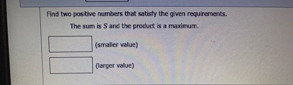 Find two positive numbers that satisfy the given requirements.
The sum is S and the product is a maximum.
(smaller value)
(larger value)