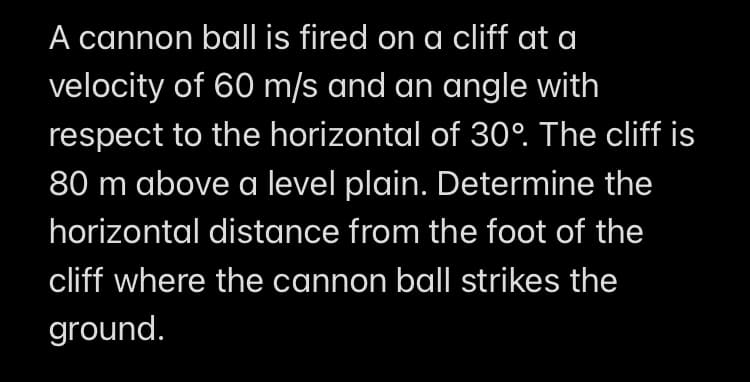 A cannon ball is fired on a cliff at a
velocity of 60 m/s and an angle with
respect to the horizontal of 30°. The cliff is
80 m above a level plain. Determine the
horizontal distance from the foot of the
cliff where the cannon ball strikes the
ground.
