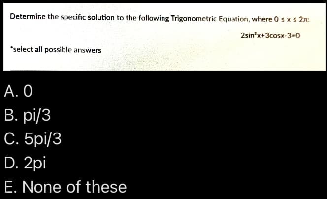 Determine the specific solution to the following Trigonometric Equation, where 0sx s 2n:
2sin'x+3cosx-3-0
*select all possible answers
А. О
В. рі/3
С. 5pі/3
D. 2pi
E. None of these
