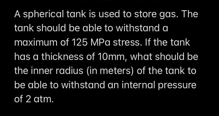 A spherical tank is used to store gas. The
tank should be able to withstand a
maximum of 125 MPa stress. If the tank
has a thickness of 10mm, what should be
the inner radius (in meters) of the tank to
be able to withstand an internal pressure
of 2 atm.
