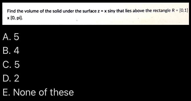 Find the volume of the solid under the surface z = x siny that lies above the rectangle R = [0,1]
x [0, pi].
A. 5
B. 4
C. 5
D. 2
E. None of these